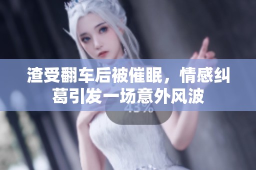 渣受翻车后被催眠，情感纠葛引发一场意外风波