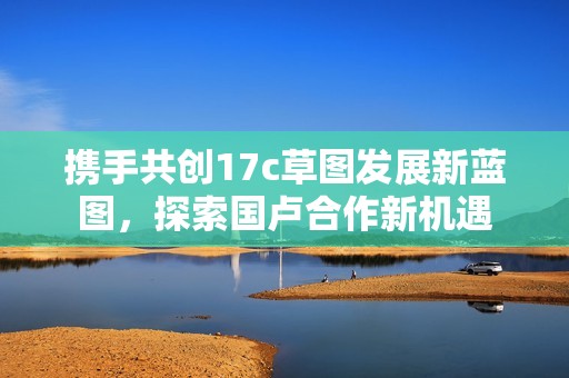 携手共创17c草图发展新蓝图，探索国卢合作新机遇