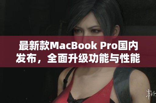 最新款MacBook Pro国内发布，全面升级功能与性能分析