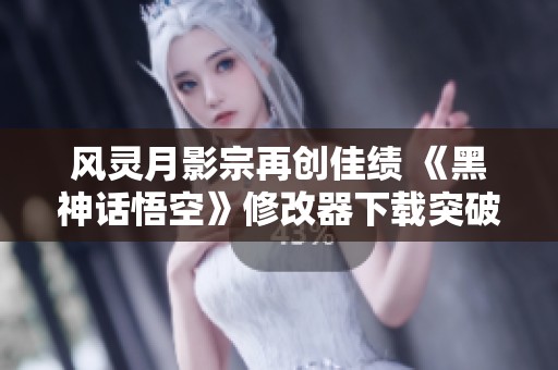 风灵月影宗再创佳绩 《黑神话悟空》修改器下载突破250万大关