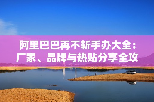 阿里巴巴再不斩手办大全：厂家、品牌与热贴分享全攻略