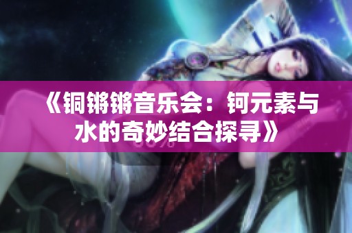 《铜锵锵音乐会：钶元素与水的奇妙结合探寻》