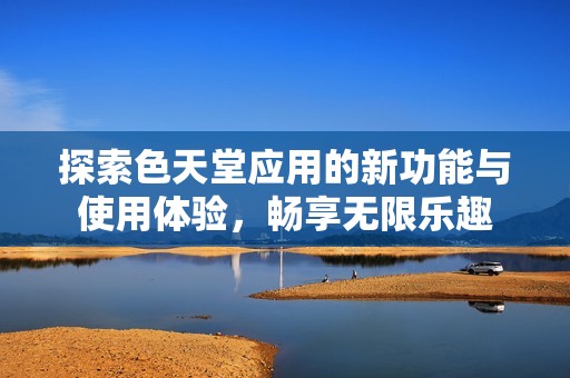 探索色天堂应用的新功能与使用体验，畅享无限乐趣