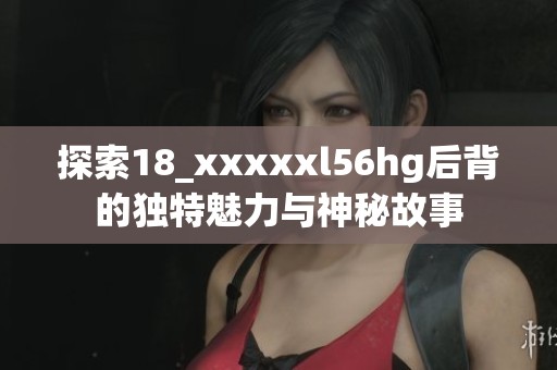 探索18_xxxxxl56hg后背的独特魅力与神秘故事