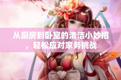 从厨房到卧室的清洁小妙招，轻松应对家务挑战