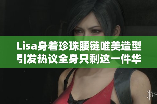 Lisa身着珍珠腰链唯美造型引发热议全身只剩这一件华丽配饰