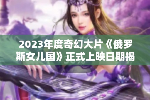 2023年度奇幻大片《俄罗斯女儿国》正式上映日期揭晓