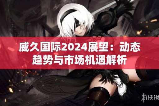 威久国际2024展望：动态趋势与市场机遇解析