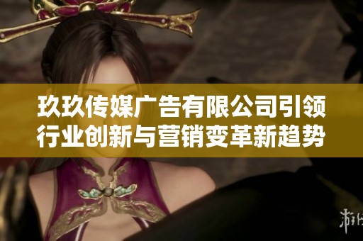 玖玖传媒广告有限公司引领行业创新与营销变革新趋势