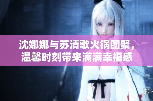 沈娜娜与苏清歌火锅团聚，温馨时刻带来满满幸福感
