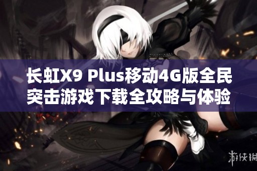 长虹X9 Plus移动4G版全民突击游戏下载全攻略与体验分享