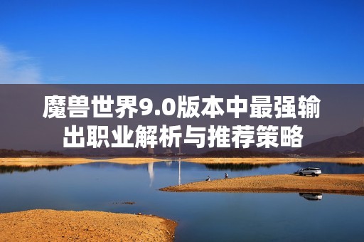 魔兽世界9.0版本中最强输出职业解析与推荐策略
