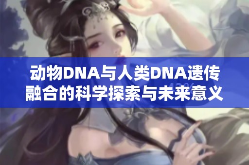 动物DNA与人类DNA遗传融合的科学探索与未来意义