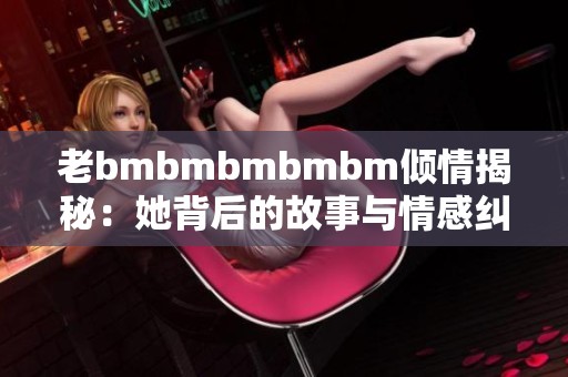 老bmbmbmbmbm倾情揭秘：她背后的故事与情感纠葛