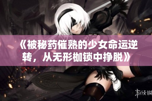 《被秘药催熟的少女命运逆转，从无形枷锁中挣脱》