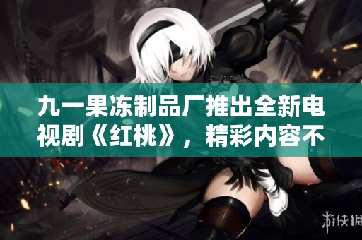 九一果冻制品厂推出全新电视剧《红桃》，精彩内容不容错过