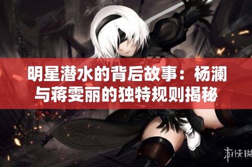 明星潜水的背后故事：杨澜与蒋雯丽的独特规则揭秘