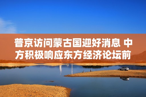普京访问蒙古国迎好消息 中方积极响应东方经济论坛前景