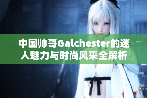 中国帅哥Galchester的迷人魅力与时尚风采全解析
