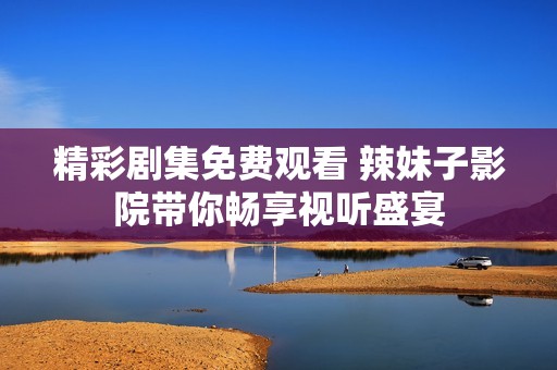 精彩剧集免费观看 辣妹子影院带你畅享视听盛宴