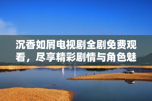 沉香如屑电视剧全剧免费观看，尽享精彩剧情与角色魅力