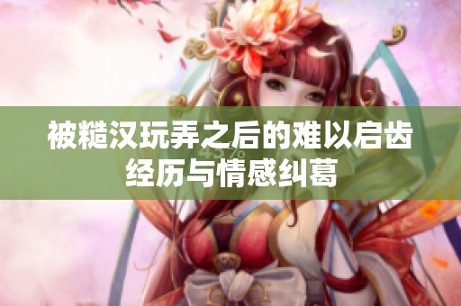 被糙汉玩弄之后的难以启齿经历与情感纠葛