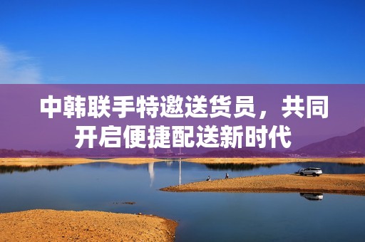 中韩联手特邀送货员，共同开启便捷配送新时代