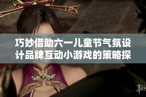巧妙借助六一儿童节气氛设计品牌互动小游戏的策略探讨