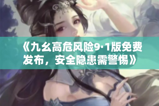 《九幺高危风险9·1版免费发布，安全隐患需警惕》