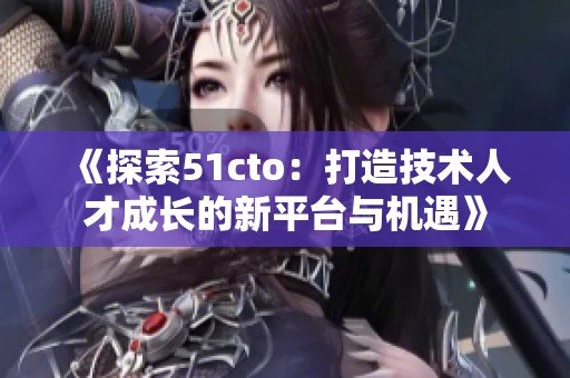 《探索51cto：打造技术人才成长的新平台与机遇》