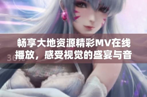 畅享大地资源精彩MV在线播放，感受视觉的盛宴与音乐的魅力