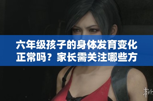 六年级孩子的身体发育变化正常吗？家长需关注哪些方面