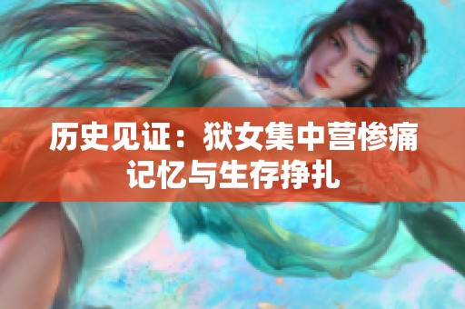 历史见证：狱女集中营惨痛记忆与生存挣扎