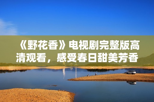 《野花香》电视剧完整版高清观看，感受春日甜美芳香之旅