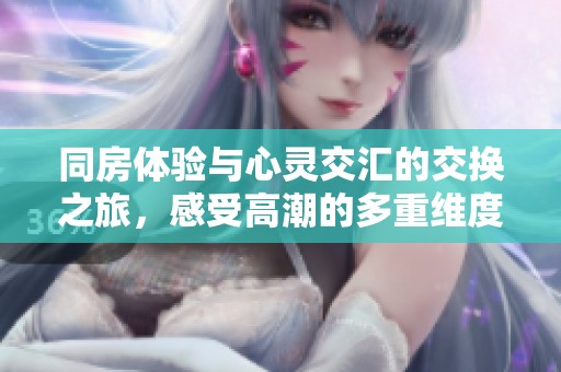 同房体验与心灵交汇的交换之旅，感受高潮的多重维度