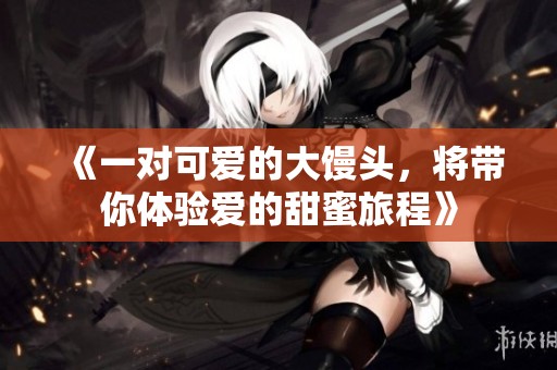 《一对可爱的大馒头，将带你体验爱的甜蜜旅程》