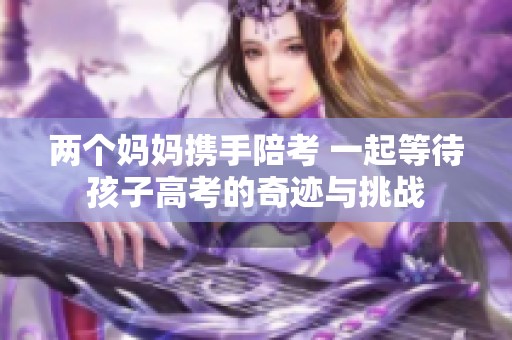 两个妈妈携手陪考 一起等待孩子高考的奇迹与挑战