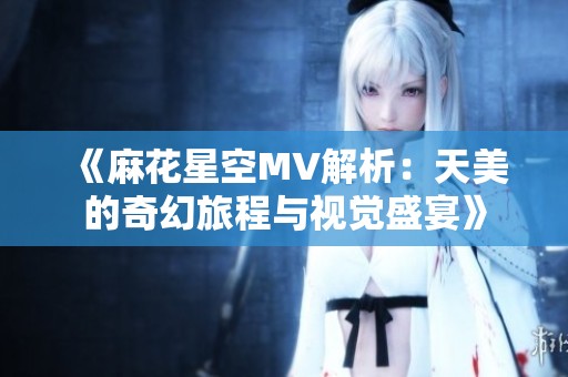 《麻花星空MV解析：天美的奇幻旅程与视觉盛宴》