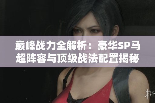 巅峰战力全解析：豪华SP马超阵容与顶级战法配置揭秘