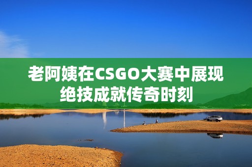 老阿姨在CSGO大赛中展现绝技成就传奇时刻