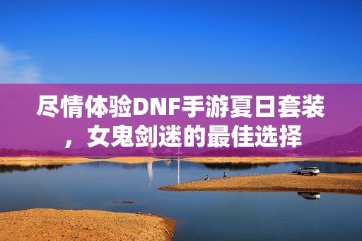 尽情体验DNF手游夏日套装，女鬼剑迷的最佳选择