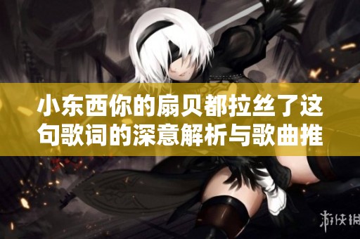 小东西你的扇贝都拉丝了这句歌词的深意解析与歌曲推荐