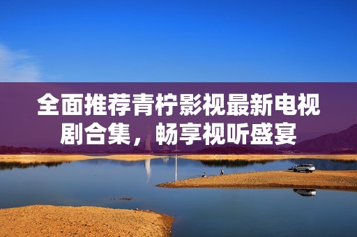 全面推荐青柠影视最新电视剧合集，畅享视听盛宴