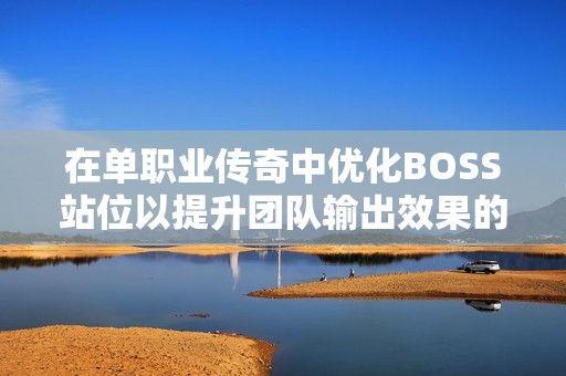 在单职业传奇中优化BOSS站位以提升团队输出效果的策略探讨
