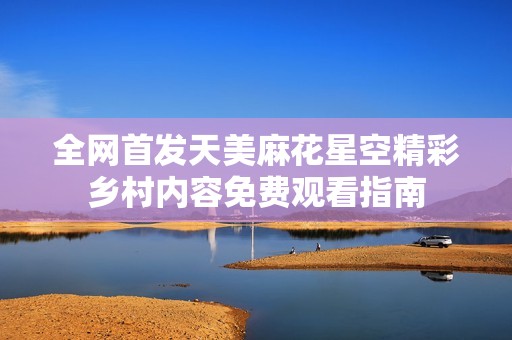 全网首发天美麻花星空精彩乡村内容免费观看指南