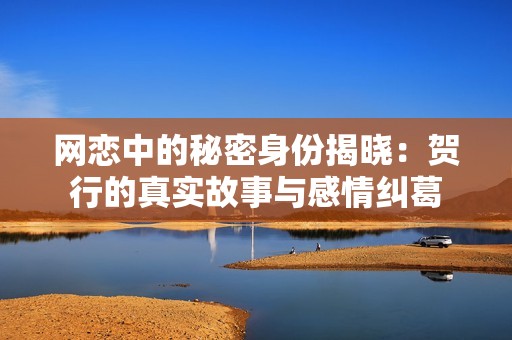 网恋中的秘密身份揭晓：贺行的真实故事与感情纠葛