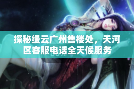 探秘缦云广州售楼处，天河区客服电话全天候服务