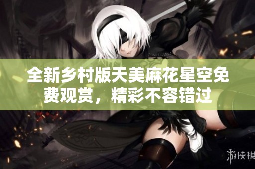 全新乡村版天美麻花星空免费观赏，精彩不容错过