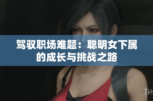 驾驭职场难题：聪明女下属的成长与挑战之路
