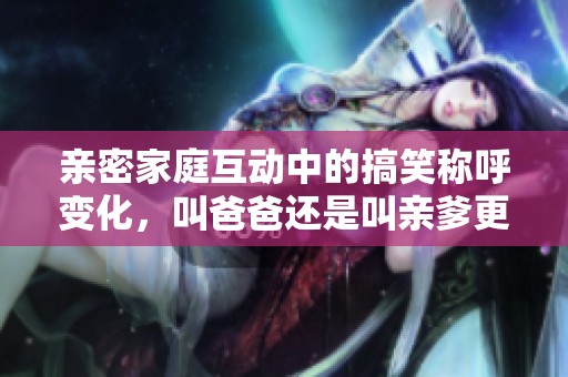 亲密家庭互动中的搞笑称呼变化，叫爸爸还是叫亲爹更合适呢